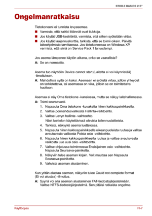 Page 56KäyttöopasFI-7
STOR.E BASICS 2.5"
Ongelmanratkaisu
Tietokoneeni ei tunnista levyasemaa.
■Varmista, että kaikki liitännät ovat tiukkoja.
■Jos käytät USB-keskitintä, varmista, että siihen syötetään virtaa. 
■Jos käytät laajennuskorttia, tarkista, että se toimii oikein. Päivitä 
laiteohjelmisto tarvittaessa. Jos tietokoneessa on Windows XP, 
varmista, että siinä on Service Pack 1 tai uudempi.
Jos asema lämpenee käytön aikana, onko se vaarallista?
A: Se on normaalia.
Asema tuo näyttöön Device cannot...