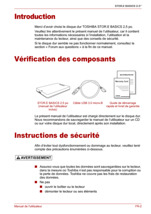 Page 60Manuel de lutilisateurFR-2
STOR.E BASICS 2.5"
Introduction
Merci d’avoir choisi le disque dur TOSHIBA STOR.E BASICS 2,5 po.
Veuillez lire attentivement le présent manuel de l’utilisateur, car il contient 
toutes les informations nécessaires à l’installation, l’utilisation et la 
maintenance du lecteur, ainsi que des conseils de sécurité.
Si le disque dur semble ne pas fonctionner normalement, consultez la 
section « Forum aux questions » à la fin de ce manuel.
Vérification des composants
Le présent...