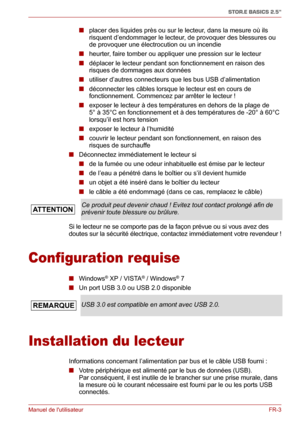 Page 61Manuel de lutilisateurFR-3
STOR.E BASICS 2.5"
■ placer des liquides près ou sur le lecteur, dans la mesure où ils 
risquent d’endommager le lecteur, de provoquer des blessures ou 
de provoquer une électrocution ou un incendie
■ heurter, faire tomber ou appliquer une pression sur le lecteur
■ déplacer le lecteur pendant son fonctionnement en raison des 
risques de dommages aux données
■ utiliser d’autres connecteurs que les bus USB d’alimentation
■ déconnecter les câbles lorsque le lecteur est en...