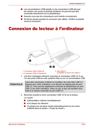 Page 62Manuel de lutilisateurFR-4
STOR.E BASICS 2.5"
■ Les concentrateurs USB passifs ou les connecteurs USB tels que 
les claviers, les souris et produits similaires ne peuvent pas être 
connectés directement sur le périphérique.
■ Assurez-vous que les connecteurs sont insérés correctement.
■ Ne forcez jamais pendant la connexion des câbles. Vérifiez la polarité 
avant la connexion !
Connexion du lecteur à l’ordinateur
1. Une fois l’ordinateur démarré, branchez le connecteur USB 3.0 A sur 
l’un des ports...