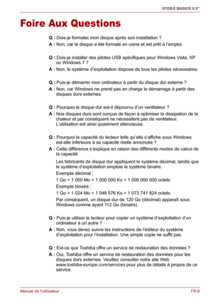 Page 64Manuel de lutilisateurFR-6
STOR.E BASICS 2.5"
Foire Aux Questions
Q: Dois-je formater mon disque après son installation ?
A: Non, car le disque a été formaté en usine et est prêt à l’emploi.
Q: Dois-je installer des pilotes USB spécifiques pour Windows Vista, XP 
ou Windows 7 ?
A: Non, le système d’exploitation dispose de tous les pilotes nécessaires.
Q: Puis-je démarrer mon ordinateur à partir du disque dur externe ?
A: Non, car Windows ne prend pas en charge le démarrage à partir des 
disques durs...