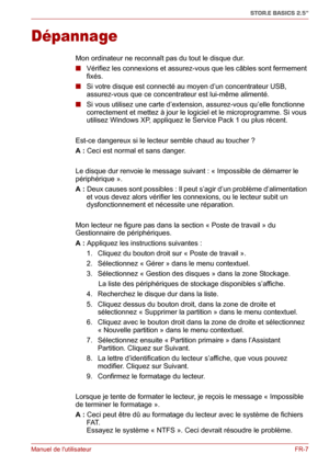 Page 65Manuel de lutilisateurFR-7
STOR.E BASICS 2.5"
Dépannage
Mon ordinateur ne reconnaît pas du tout le disque dur.
■ Vérifiez les connexions et assurez-vous que les câbles sont fermement 
fixés.
■ Si votre disque est connecté au moyen d’un concentrateur USB, 
assurez-vous que ce concentrateur est lui-même alimenté.
■ Si vous utilisez une carte d’extension, assurez-vous qu’elle fonctionne 
correctement et mettez à jour le logiciel et le microprogramme. Si vous 
utilisez Windows XP, appliquez le Service...