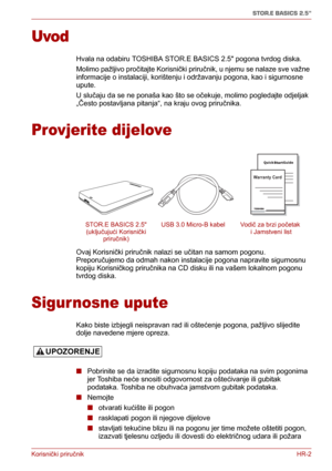 Page 80Korisnički priručnikHR-2
STOR.E BASICS 2.5"
Uvod
Hvala na odabiru TOSHIBA STOR.E BASICS 2.5 pogona tvrdog diska.
Molimo pažljivo pročitajte Korisnički priručnik, u njemu se nalaze sve važne 
informacije o instalaciji, korištenju i održavanju pogona, kao i sigurnosne 
upute.
U slučaju da se ne ponaša kao što se očekuje, molimo pogledajte odjeljak 
„Često postavljana pitanja“, na kraju ovog priručnika.
Provjerite dijelove
Ovaj Korisnički priručnik nalazi se učitan na samom pogonu. 
Preporučujemo da...