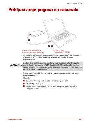 Page 82Korisnički priručnikHR-4
STOR.E BASICS 2.5"
Priključivanje pogona na računalo
1. Uz uključeno i potpuno pokrenuto računalo, spojite USB 3.0 Standard-A 
konektor u USB priključak vašeg sustava, na aktivnom USB 
koncentratoru. 
2. Sada priključite USB 3.0 micro-B konektor u odgovarajući priključak 
samog pogona.
      Odmah, 
■ će zasvijetliti signalno svjetlo napajanja / podataka 
■ će se uključiti pogon 
■ pogon se mora postaviti i ikona novi pogon se mora pojaviti u 
„Moje računalo“
1. USB 3.0...