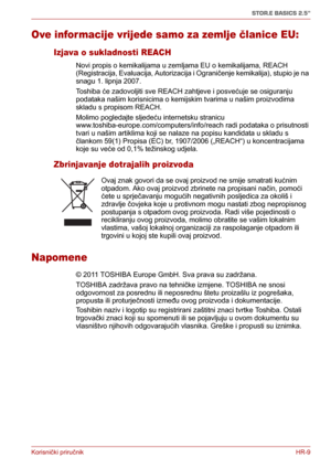Page 87Korisnički priručnikHR-9
STOR.E BASICS 2.5"
Ove informacije vrijede samo za zemlje članice EU:
Izjava o sukladnosti REACH
Novi propis o kemikalijama u zemljama EU o kemikalijama, REACH 
(Registracija, Evaluacija, Autorizacija i Ograničenje kemikalija), stupio je na 
snagu 1. lipnja 2007. 
Toshiba će zadovoljiti sve REACH zahtjeve i posvećuje se osiguranju 
podataka našim korisnicima o kemijskim tvarima u našim proizvodima 
skladu s propisom REACH.
Molimo pogledajte sljedeću internetsku stranicu...