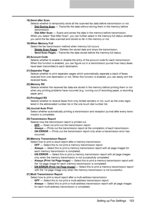 Page 105Setting up Fax Settings    103
18) Send after Scan
Selects whether to temporarily store all the scanned fax data before transmission or not.
-Dial During Scan
 — Transmits the data without storing them in the memory before 
transmission.
-Dial After Scan — Scans and stores the data in the memory before transmission.
When you select “Dial After Scan”, you can further select in the memory-full status whether 
you send the fax data scanned and stored so far in the memory or not.
19) When Memory Full
Select...