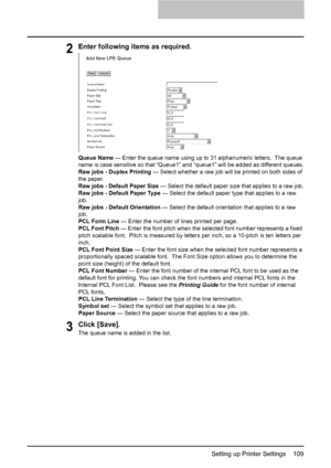 Page 111Setting up Printer Settings    109
2Enter following items as required.
Queue Name — Enter the queue name using up to 31 alphanumeric letters.  The queue 
name is case sensitive so that “Queue1” and “queue1” will be added as different queues.
Raw jobs - Duplex Printing — Select whether a raw job will be printed on both sides of 
the paper.
Raw jobs - Default Paper Size — Select the default paper size that applies to a raw job.
Raw jobs - Default Paper Type — Select the default paper type that applies to a...