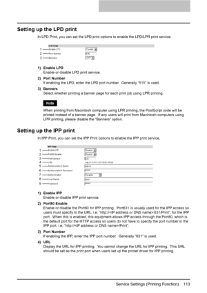 Page 115Setting up Print Service Settings (Printing Function)    113
Setting up the LPD print
In LPD Print, you can set the LPD print options to enable the LPD/LPR print service.
1) Enable LPD
Enable or disable LPD print service.
2) Port Number
If enabling the LPD, enter the LPD port number.  Generally “515” is used.
3) Banners
Select whether printing a banner page for each print job using LPR printing.
When printing from Macintosh computer using LPR printing, the PostScript code will be 
printed instead of a...