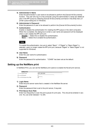 Page 11610 TopAccess ADMINISTRATION TAB PAGE - SETUP 
MENU (Printing Function)
114    Setting up Print Service Settings (Printing Function)
5) Administrator’s Name
Enter the administrator’s user name to be allowed to perform the [Cancel All Documents] 
function.  The user who log in to the computer using this administrator’s name can delete all 
jobs in the IPP queue by selecting [Cancel All Documents] command in the [File] menu of 
printer queue dialog box on Windows.
6) Administrator’s Password
Enter the...