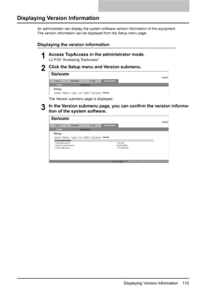 Page 117Displaying Version Information    115
Displaying Version Information
An administrator can display the system software version information of this equipment.
The version information can be displayed from the Setup menu page.
Displaying the version information
1Access TopAccess in the administrator mode.
	 P.50 “Accessing TopAccess”
2Click the Setup menu and Version submenu.
The Version submenu page is displayed.
3In the Version submenu page, you can confirm the version informa-
tion of the system...