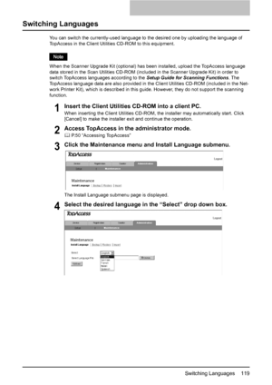 Page 121Switching Languages    119
Switching Languages
You can switch the currently-used language to the desired one by uploading the language of 
TopAccess in the Client Utilities CD-ROM to this equipment. 
When the Scanner Upgrade Kit (optional) has been installed, upload the TopAccess language 
data stored in the Scan Utilities CD-ROM (included in the Scanner Upgrade Kit) in order to 
switch TopAccess languages according to the Setup Guide for Scanning Functions. The 
TopAccess language data are also provided...