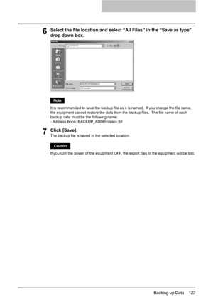 Page 125Backing up Data    123
6Select the file location and select “All Files” in the “Save as type” 
drop down box.
It is recommended to save the backup file as it is named.  If you change the file name, 
the equipment cannot restore the data from the backup files.  The file name of each 
backup data must be the following name:
- Address Book: BACKUP_ADDR.tbf
7Click [Save].
The backup file is saved in the selected location.
If you turn the power of the equipment OFF, the export files in the equipment will be...