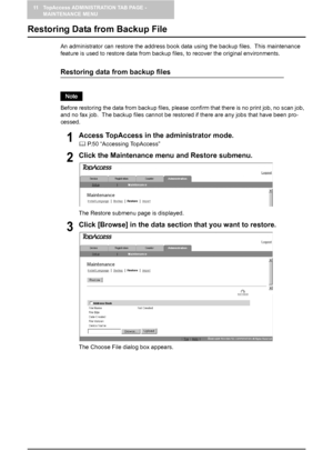 Page 12611 TopAccess ADMINISTRATION TAB PAGE - 
MAINTENANCE MENU
124    Restoring Data from Backup File
Restoring Data from Backup File
An administrator can restore the address book data using the backup files.  This maintenance 
feature is used to restore data from backup files, to recover the original environments.
Restoring data from backup files
Before restoring the data from backup files, please confirm that there is no print job, no scan job, 
and no fax job.  The backup files cannot be restored if there...