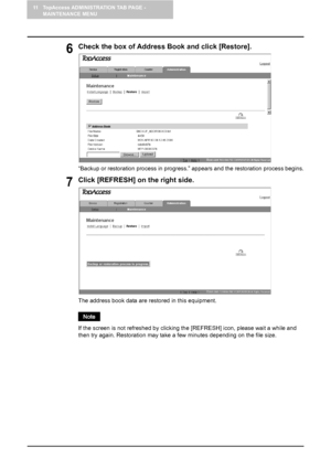 Page 12811 TopAccess ADMINISTRATION TAB PAGE - 
MAINTENANCE MENU
126    Restoring Data from Backup File
6Check the box of Address Book and click [Restore].
“Backup or restoration process in progress.” appears and the restoration process begins.
7Click [REFRESH] on the right side.
The address book data are restored in this equipment. 
If the screen is not refreshed by clicking the [REFRESH] icon, please wait a while and 
then try again. Restoration may take a few minutes depending on the file size.
Downloaded...