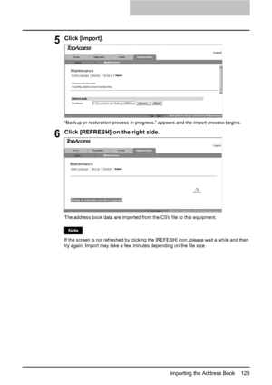 Page 131Importing the Address Book    129
5Click [Import].
“Backup or restoration process in progress.” appears and the import process begins.
6Click [REFRESH] on the right side.
The address book data are imported from the CSV file to this equipment.
If the screen is not refreshed by clicking the [REFESH] icon, please wait a while and then 
try again. Import may take a few minutes depending on the file size.
Downloaded From ManualsPrinter.com Manuals 