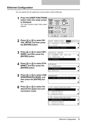 Page 35Ethernet Configuration    33
Ethernet Configuration
You can specify the link speed and communication mode of Ethernet.
1Press the [USER FUNCTIONS] 
button when the ready screen 
is displayed.
The “user functions mode” main screen 
appears.
2Press   or   to select INI-
TIAL SETUP, and then press 
the [ENTER] button.
3Press   or   to select NET-
WORK, and then press the 
[ENTER] button.
4Press   or   to select ETH-
ERNET, and then press the 
[ENTER] button.
5Press   or   to select LINK 
SPEED/DUPLEX MODE,...