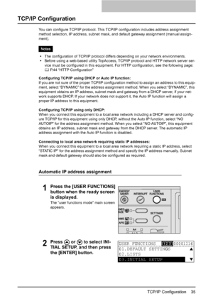 Page 37TCP/IP Configuration    35
TCP/IP Configuration
You can configure TCP/IP protocol. This TCP/IP configuration includes address assignment 
method selection, IP address, subnet mask, and default gateway assignment (manual assign-
ment).
yThe configuration of TCP/IP protocol differs depending on your network environments.
yBefore using a web-based utility TopAccess, TCP/IP protocol and HTTP network server ser-
vice must be configured in this equipment. For HTTP configuration, see the following page:
	 P.44...