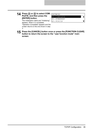 Page 41TCP/IP Configuration    39
15Press the [CANCEL] button once or press the [FUNCTION CLEAR] 
button to return the screen to the “user function mode” main 
screen.
14Press   or   to select COM-
PLETE, and then press the 
[ENTER] button.
The initialization starts and “Initializing” 
appears. When it is completed, 
“Operation Completed” appears and the 
screen returns to the one shown in step 
3.
NETWORK
01.COMPLETE
02.ETHERNET
03.TCP/IP
Downloaded From ManualsPrinter.com Manuals 