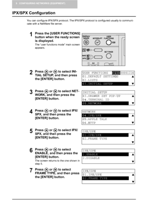 Page 425 CONFIGURING NETWORKS (EQUIPMENT)
40    IPX/SPX Configuration
IPX/SPX Configuration
You can configure IPX/SPX protocol. The IPX/SPX protocol is configured usually to communi-
cate with a NetWare file server.
1Press the [USER FUNCTIONS] 
button when the ready screen 
is displayed.
The “user functions mode” main screen 
appears.
2Press   or   to select INI-
TIAL SETUP, and then press 
the [ENTER] button.
3Press   or   to select NET-
WORK, and then press the 
[ENTER] button.
4Press   or   to select IPX/...