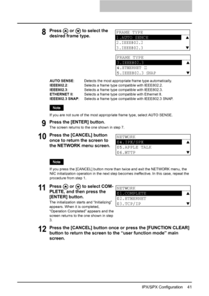 Page 43IPX/SPX Configuration    41
9Press the [ENTER] button.
The screen returns to the one shown in step 7.
12Press the [CANCEL] button once or press the [FUNCTION CLEAR] 
button to return the screen to the “user function mode” main 
screen.
8Press   or   to select the 
desired frame type.
AUTO SENSE:   Detects the most appropriate frame type automatically.
IEEE802.2:   Selects a frame type compatible with IEEE802.2.
IEEE802.3:   Selects a frame type compatible with IEEE802.3.
ETHERNET II:   Selects a frame...