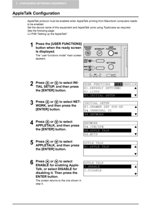 Page 445 CONFIGURING NETWORKS (EQUIPMENT)
42    AppleTalk Configuration
AppleTalk Configuration
AppleTalk protocol must be enabled when AppleTalk printing from Macintosh computers needs 
to be enabled.
Set the device name of this equipment and AppleTalk zone using TopAccess as required. 
See the following page:
	 P.89 “Setting up the AppleTalk”
1Press the [USER FUNCTIONS] 
button when the ready screen 
is displayed.
The “user functions mode” main screen 
appears.
2Press   or   to select INI-
TIAL SETUP, and...