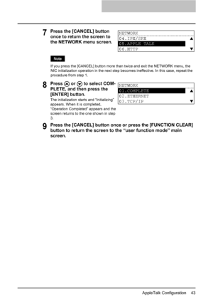 Page 45AppleTalk Configuration    43
9Press the [CANCEL] button once or press the [FUNCTION CLEAR] 
button to return the screen to the “user function mode” main 
screen.
7Press the [CANCEL] button 
once to return the screen to 
the NETWORK menu screen.
If you press the [CANCEL] button more than twice and exit the NETWORK menu, the 
NIC initialization operation in the next step becomes ineffective. In this case, repeat the 
procedure from step 1.
8Press   or   to select COM-
PLETE, and then press the 
[ENTER]...