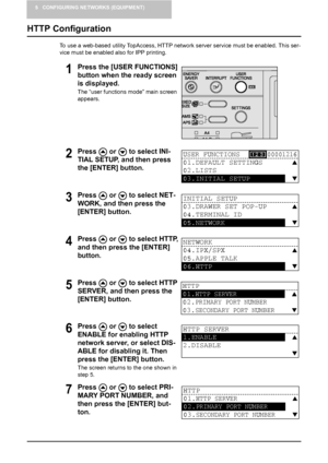 Page 465 CONFIGURING NETWORKS (EQUIPMENT)
44    HTTP Configuration
HTTP Configuration
To use a web-based utility TopAccess, HTTP network server service must be enabled. This ser-
vice must be enabled also for IPP printing.
1Press the [USER FUNCTIONS] 
button when the ready screen 
is displayed.
The “user functions mode” main screen 
appears.
2Press   or   to select INI-
TIAL SETUP, and then press 
the [ENTER] button.
3Press   or   to select NET-
WORK, and then press the 
[ENTER] button.
4Press   or   to select...