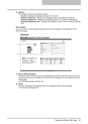 Page 59TopAccess Device Tab Page    57
4) Options
The Options list shows the status of options.
-Fax Kit— Displays the installation status of the Fax Kit.
-Network Printer Kit— Displays the installation status of the Network Printer Kit.
-Scanner Upgrade Kit— Displays the installation status of the Scanner Upgrade Kit.
-Automatic Duplexing Unit— Displays the installation status of the Automatic Duplexing 
Unit.
Error display:
If an error occurs, a device status indicator and an error message will be displayed...