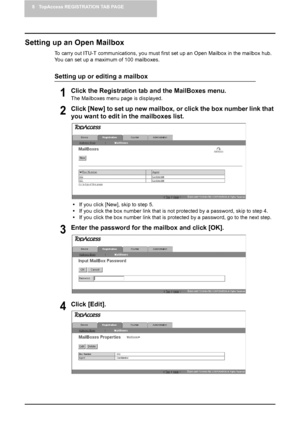 Page 708 TopAccess REGISTRATION TAB PAGE
68    Managing Mailboxes
Setting up an Open Mailbox
To carry out ITU-T communications, you must first set up an Open Mailbox in the mailbox hub.  
You can set up a maximum of 100 mailboxes.
Setting up or editing a mailbox
1Click the Registration tab and the MailBoxes menu.
The Mailboxes menu page is displayed.
2Click [New] to set up new mailbox, or click the box number link that 
you want to edit in the mailboxes list.
yIf you click [New], skip to step 5.
yIf you click...