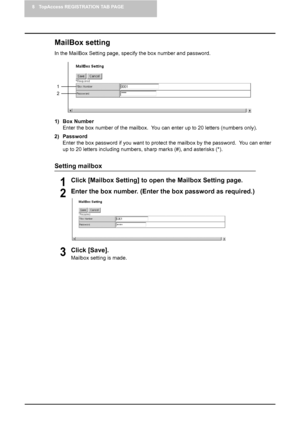 Page 728 TopAccess REGISTRATION TAB PAGE
70    Managing Mailboxes
MailBox setting
In the MailBox Setting page, specify the box number and password.
1) Box Number
Enter the box number of the mailbox.  You can enter up to 20 letters (numbers only).
2) Password
Enter the box password if you want to protect the mailbox by the password.  You can enter 
up to 20 letters including numbers, sharp marks (#), and asterisks (*).
Setting mailbox
1Click [Mailbox Setting] to open the Mailbox Setting page.
2Enter the box...