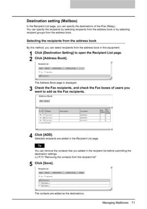 Page 73Managing Mailboxes    71
Destination setting (Mailbox)
In the Recipient List page, you can specify the destinations of the IFax (Relay).
You can specify the recipients by selecting recipients from the address book or by selecting 
recipient groups from the address book.
Selecting the recipients from the address book
By this method, you can select recipients from the address book in this equipment.
1Click [Destination Setting] to open the Recipient List page.
2Click [Address Book].
The Address Book page...