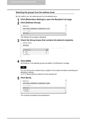 Page 748 TopAccess REGISTRATION TAB PAGE
72    Managing Mailboxes
Selecting the groups from the address book
By this method, you can select groups from the address book.
1Click [Destination Setting] to open the Recipient List page.
2Click [Address Group].
The Address Group page is displayed.
3Check the Group boxes that contains the desired recipients.
4Click [ADD].
All recipients in the selected groups are added in the Recipient List page.
You can remove the contacts that you added in the recipient list before...