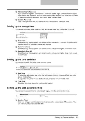 Page 87Setting up Device Settings    85
7) Administrator’s Password
If you want to change the administrator’s password used to log in functions from the TopAc-
cess, enter a new password.  You can enter alphanumeric letters of 6 or more and 10 or less 
for the administrator’s password.  You cannot leave this field blank.
8) Confirm Password
Enter a new password that you entered in the “Administrator’s password” field.
Setting up the energy save
You can set the time to enter the Auto Clear, Auto Power Save and...