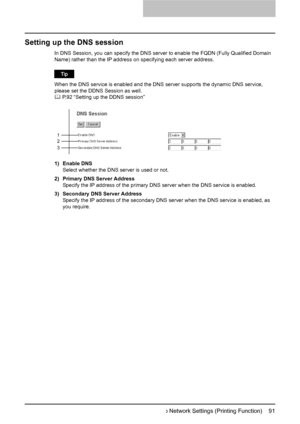 Page 93Setting up Network Settings (Printing Function)    91
Setting up the DNS session
In DNS Session, you can specify the DNS server to enable the FQDN (Fully Qualified Domain 
Name) rather than the IP address on  specifying each server address.
When the DNS service is enabled and the DNS se rver supports the dynamic DNS service, 
please set the DDNS Session as well.
	  P.92 “Setting up the DDNS session”
1) Enable DNS Select whether the DNS server is used or not.
2) Primary DNS Server Address Specify the IP...