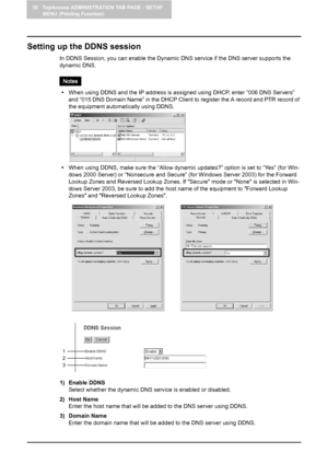 Page 9410 TopAccess ADMINISTRATION TAB PAGE - SETUP 
MENU (Printing Function)
92    Setting up Network Settings (Printing Function)
Setting up the DDNS session
In DDNS Session, you can enable the Dynamic DNS service if the DNS server supports the 
dynamic DNS.
yWhen using DDNS and the IP address is assigned using DHCP, enter “006 DNS Servers” 
and “015 DNS Domain Name” in the DHCP Client to register the A record and PTR record of 
the equipment automatically using DDNS.
yWhen using DDNS, make sure the “Allow...