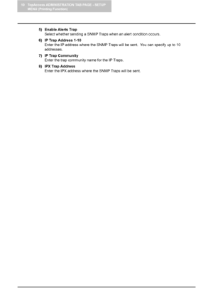 Page 9810 TopAccess ADMINISTRATION TAB PAGE - SETUP 
MENU (Printing Function)
96    Setting up Network Settings (Printing Function)
5) Enable Alerts Trap
Select whether sending a SNMP Traps when an alert condition occurs.
6) IP Trap Address 1-10
Enter the IP address where the SNMP Traps will be sent.  You can specify up to 10 
addresses.
7) IP Trap Community
Enter the trap community name for the IP Traps.
8) IPX Trap Address
Enter the IPX address where the SNMP Traps will be sent.
Downloaded From...