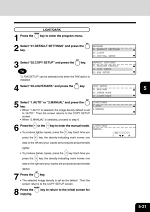 Page 1025-21
1
2
3
4
5
6
7
9
10
11
128
LIGHT/DARK
1
Press the  key to enter the program menu.
2
Select “01.DEFAULT SETTINGS” and press the 
key.
PROGRAM
01.DEFAULT SETTINGS
02.LISTS
03.INITIAL SETUP
DEFAULT SETTINGS
01.MACHINE DEFAULT
02.COPY SETUP
03.FAX SETUP
COPY SETUP
01.APS/AMS
02.IMAGE MODE
03.LIGHT/DARK
LIGHT/DARK
1.AUTO
2.MANUAL
3
Select “02.COPY SETUP” and press the  key.
4
Select “03.LIGHT/DARK” and press the  key.
5
Select “1.AUTO” or “2.MANUAL” and press the 
key.
 When “1.AUTO” is selected, the...