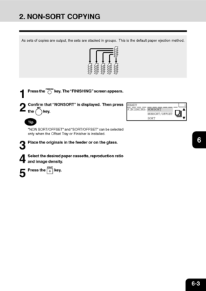 Page 1126-3
1
2
3
4
5
6
7
9
10
11
128
As sets of copies are output, the sets are stacked in groups.  This is the default paper ejection method.
1
Press the  key.  The “FINISHING” screen appears.
2
Confirm that “NONSORT” is displayed.  Then press
the 
 key.
Tip
NON SORT/OFFSET and SORT/OFFSET can be selected
only when the Offset Tray or Finisher is installed.
3
Place the originals in the feeder or on the glass.
4
Select the desired paper cassette, reproduction ratio
and image density.
5
Press the  key.
44444...