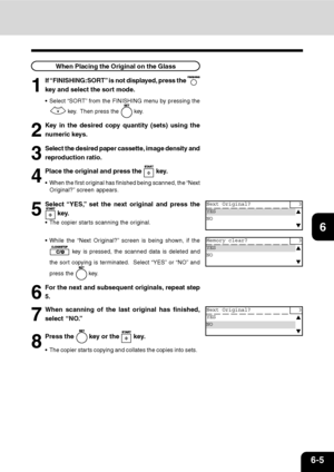 Page 1146-5
1
2
3
4
5
6
7
9
10
11
128
When Placing the Original on the Glass
1
If “FINISHING:SORT” is not displayed, press the 
key and select the sort mode.
Select “SORT” from the FINISHING menu by pressing the
 key.  Then press the  key.
2
Key in the desired copy quantity (sets) using the
numeric keys.
3
Select the desired paper cassette, image density and
reproduction ratio.
4
Place the original and press the  key.
When the first original has finished being scanned, the “Next
Original?” screen appears.
5...