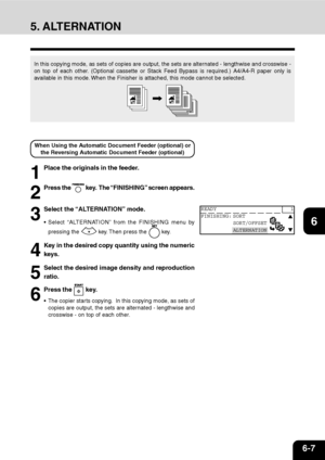 Page 1166-7
1
2
3
4
5
6
7
9
10
11
128
5. ALTERNATION
In this copying mode, as sets of copies are output, the sets are alternated - lengthwise and crosswise -
on top of each other. (Optional cassette or Stack Feed Bypass is required.) A4/A4-R paper only is
available in this mode. When the Finisher is attached, this mode cannot be selected.
1
Place the originals in the feeder.
3
Select the “ALTERNATION” mode.
Select “ALTERNATION” from the FINISHING menu by
pressing the 
 key. Then press the  key.
4
Key in the...