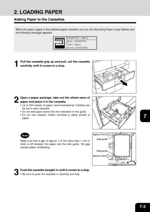 Page 1247-3
1
2
3
4
5
6
7
9
10
11
128
2. LOADING PAPER
When the paper supply in the selected paper cassette runs out, the Recording Paper Lamp flashes and
the following message appears:
1
Pull the cassette grip up and pull, out the cassette
carefully until it comes to a stop.
2
Open a paper package, take out the whole ream of
paper and place it in the cassette.
 Up to 550 sheets of paper (recommended by Toshiba) can
be set in each cassette.
 Do not add paper above the line indicated on the guide.
 Do not use...