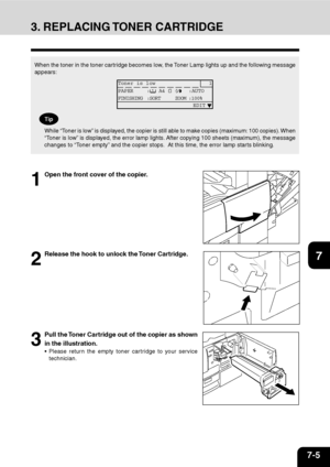 Page 1267-5
1
2
3
4
5
6
7
9
10
11
128
3. REPLACING TONER CARTRIDGE
1
Open the front cover of the copier.
2
Release the hook to unlock the Toner Cartridge.
3
Pull the Toner Cartridge out of the copier as shown
in the illustration.
Please return the empty toner cartridge to your service
technician.
When the toner in the toner cartridge becomes low, the Toner Lamp lights up and the following message
appears:
Toner is low 1
PAPER :
 A4 :AUTO
FINISHING :SORT ZOOM :100%
                        EDIT
Tip
While “Toner...