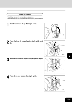 Page 1507-29
1
2
3
4
5
6
7
9
10
11
128
3
Remove the jammed staple using a tapered object.
4
Press down and replace the staple guide.
Use this procedure to remove jammed staples.
Be sure to 
turn off the copier before removing the jammed staples.
1
Slide forward and lift up the staple cover.
2
Press the lever (1) and pull up the staple guide knob
(2).
(
2)
(
1)
Staple kit (option)
Downloaded From ManualsPrinter.com Manuals 