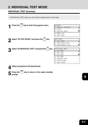 Page 1568-3
1
2
3
4
5
6
7
9
10
11
128
2. INDIVIDUAL TEST MODE
INDIVIDUAL TEST  Summary
In INDIVIDUAL TEST mode, you can perform specific tests on this copier.
1
Press the  key to enter the program menu.
2
Select “05.TEST MODE” and press the  key.
3
Select “02.INDIVIDUAL TEST” and press the  key.
PROGRAM
01.DEFAULT SETTINGS
02.LISTS
03.INITIAL SETUP
04.MENU LIST
05.TEST MODE
TEST MODE
01.AUTO TEST
02.INDIVIDUAL TEST
03.TEST RESULT LIST
INDIVIDUAL TEST
01.ADF TEST
02.KEY TEST
03.LED TEST
04.LCD TEST
05.SPEAKER...