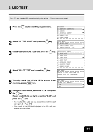 Page 1608-7
1
2
3
4
5
6
7
9
10
11
128
5. LED TEST
The LED test checks LED operation by lighting all the LEDs on the control panel.
1
Press the  key to enter the program menu.
2
Select “05.TEST MODE” and press the  key.
3
Select “02.INDIVIDUAL TEST” and press the  key.
4
Select “03.LED TEST” and press the  key.
5
Visually check that all the LEDs are on. After
checking, press 
 key.
6
If all the LEDs turned on, select the “1.OK” and press
the 
 key.
If even one LED did not light, select the “2.NG” and
press the...