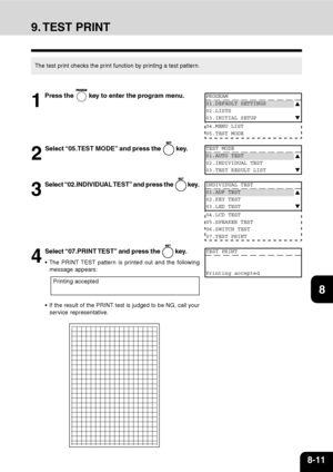 Page 1648-11
1
2
3
4
5
6
7
9
10
11
128
9. TEST  PRINT
The test print checks the print function by printing a test pattern.
1
Press the  key to enter the program menu.
2
Select “05.TEST MODE” and press the  key.
3
Select “02.INDIVIDUAL TEST” and press the  key.
4
Select “07.PRINT TEST” and press the  key.
 The PRINT TEST pattern is printed out and the following
message appears:
 If the result of the PRINT test is judged to be NG, call your
service representative.
Printing accepted
PROGRAM
01.DEFAULT SETTINGS...