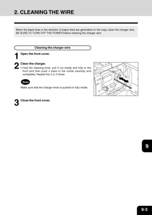 Page 1689-3
1
2
3
4
5
6
7
9
10
11
128
2. CLEANING THE WIRE
When the black lines in the direction of paper feed are generated on the copy, clean the charger wire.
BE SURE TO TURN OFF THE POWER before cleaning the charger wire.
Cleaning the charger wire
1
Open the front cover.
2
Clean the charger.
 Hold the cleaning knob, pull it out slowly and fully to the
front and then push it back to the inside carefully and
completely. Repeat this 2 or 3 times.
Note
Make sure that the charger knob is pushed in fully inside....