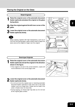 Page 322-5
1
2
3
4
5
6
7
9
10
11
128
Placing the Original on the Glass
Sheet Originals
1
Raise the original cover or the automatic document
feeder (optional) and place the original on the glass
facing down.
3
Lower the original cover or the automatic document
feeder (optional) slowly.
2
Align the original against the left inner corner of the
glass.
Tip
When copying originals with high transparency, such as an
OHP film and tracing paper, place a blank sheet of paper the
same size as the original or larger over...