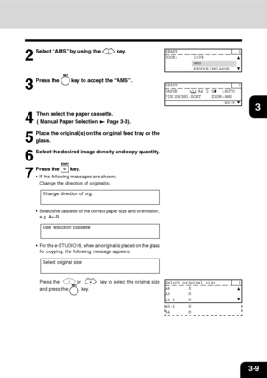 Page 443-9
1
2
3
4
5
6
7
9
10
11
128
5
Place the original(s) on the original feed tray or the
glass.
6
Select the desired image density and copy quantity.
7
Press the  key.
 If the following messages are shown;
Change the direction of original(s).
2
Select “AMS” by using the  key.
3
Press the  key to accept the “AMS”.
4
 Then select the paper cassette.
 ( Manual Paper Selection 
 Page 3-3).
READY 1
ZOOM: 100%
AMS
REDUCE/ENLARGE
READY 1
PAPER :
 A4 :AUTO
FINISHING :SORT ZOOM :AMS
 EDIT
Change direction of org....