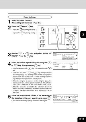 Page 463-11
1
2
3
4
5
6
7
9
10
11
128Zoom Up/Down
1
Select the paper cassette.
(Manual Paper Selection 
 Page 3-3.)
2
Press the  key or  key.
 Press the  key and go to step 3,
or press the 
 key and go to step 4.
3
Use the  or  keys and select “ZOOM UP/
DOWN.”  Press the 
 key.
4
Select the desired reproduction ratio using the 
or  key.  Then press the  key.
 For enlargement, use  key. For reduction, use 
key.
 Each time you press 
 or  key, the reproduction
ratio changes by 1%. Holding down the key changes...